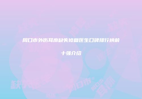 周口市外伤耳廓缺失修复医生口碑排行榜前十强介绍