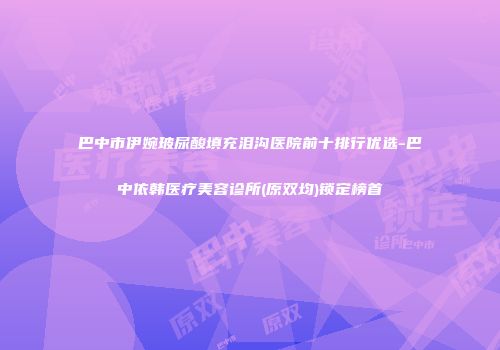 巴中市伊婉玻尿酸填充泪沟医院前十排行优选-巴中依韩医疗美容诊所(原双均)锁定榜首