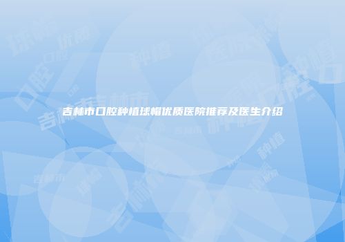 吉林市口腔种植球帽优质医院推荐及医生介绍