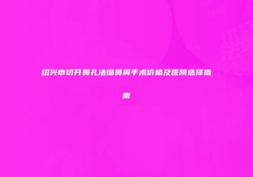 绍兴市切开鼻孔法缩鼻翼手术价格及医院选择指南
