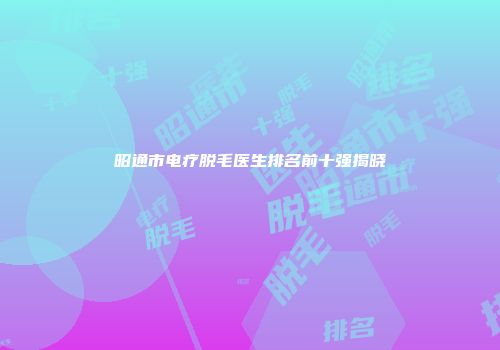 昭通市电疗脱毛医生排名前十强揭晓