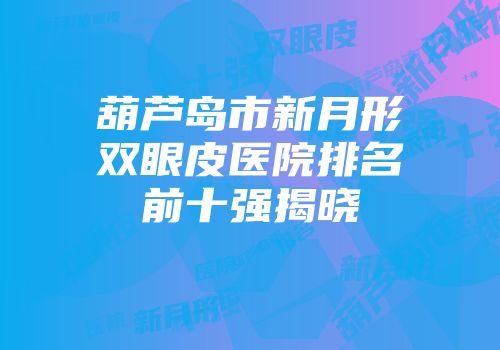葫芦岛市新月形双眼皮医院排名前十强揭晓