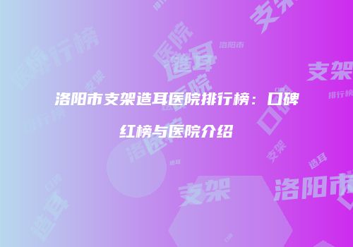 洛阳市支架造耳医院排行榜：口碑红榜与医院介绍