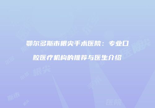 鄂尔多斯市根尖手术医院：专业口腔医疗机构的推荐与医生介绍