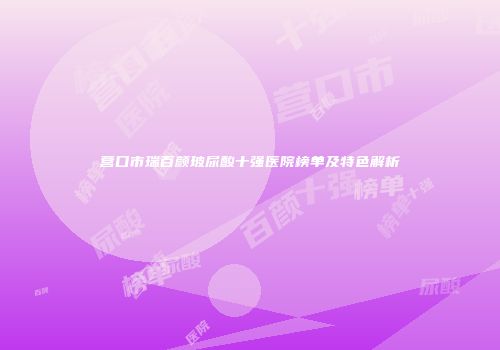 营口市瑞百颜玻尿酸十强医院榜单及特色解析