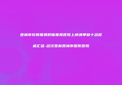 晋城市软骨隆鼻假体隆鼻医院上榜清单前十名权威汇总-名次靠前晋城市整形医院
