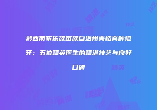 黔西南布依族苗族自治州美格真种植牙：五位精英医生的精湛技艺与良好口碑