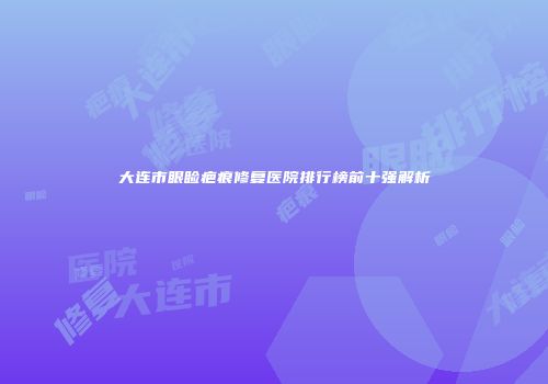 大连市眼睑疤痕修复医院排行榜前十强解析