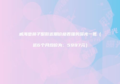 威海垫鼻子整形近期价格表强势曝光一览（近6个月均价为：5997元）