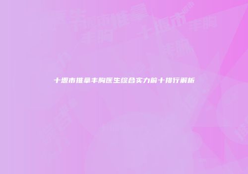 十堰市推拿丰胸医生综合实力前十排行解析