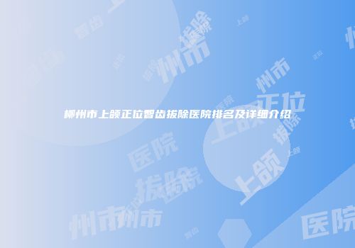 柳州市上颌正位智齿拔除医院排名及详细介绍
