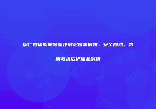 铜仁自体脂肪颗粒注射移植丰唇术：安全自然，费用与术后护理全解析