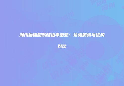 湖州自体脂肪移植丰面颊：价格解析与优势对比