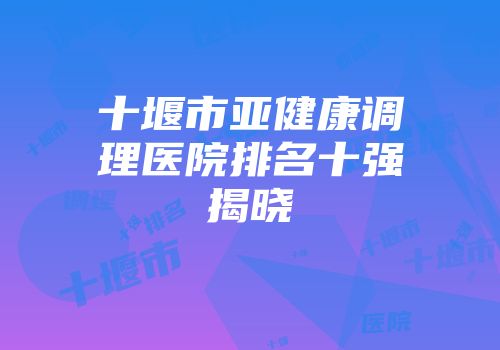 十堰市亚健康调理医院排名十强揭晓