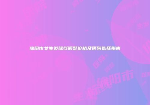 绵阳市女生发际线调整价格及医院选择指南