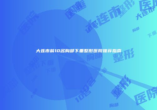 大连市前10名胸部下垂整形医院推荐指南