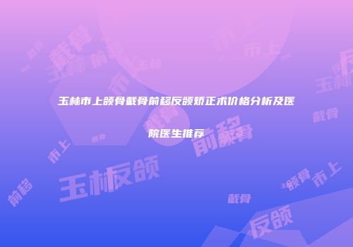 玉林市上颌骨截骨前移反颌矫正术价格分析及医院医生推荐