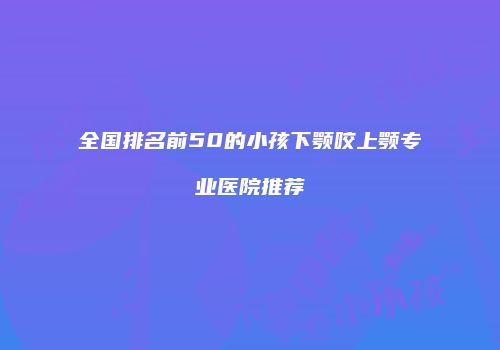 全国排名前50的小孩下颚咬上颚专业医院推荐