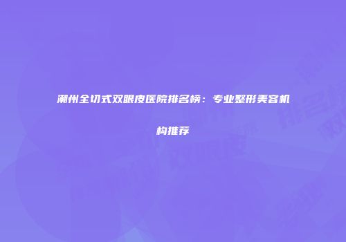 潮州全切式双眼皮医院排名榜：专业整形美容机构推荐