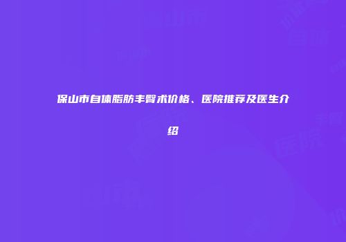保山市自体脂肪丰臀术价格、医院推荐及医生介绍