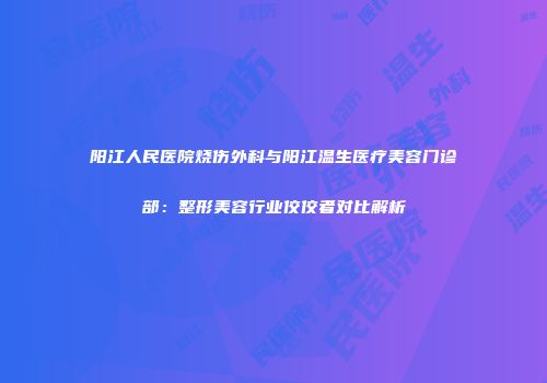 阳江人民医院烧伤外科与阳江温生医疗美容门诊部：整形美容行业佼佼者对比解析