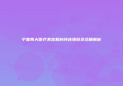 宁夏两大医疗美容机构特色项目及资质解析