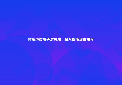 柳州市拉皮手术价格一览及医院医生推荐