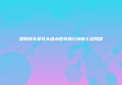 邵阳市乳晕乳头缩小医院排行榜前十名揭晓