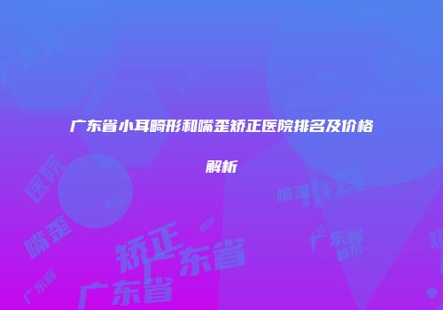 广东省小耳畸形和嘴歪矫正医院排名及价格解析