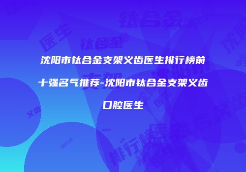 沈阳市钛合金支架义齿医生排行榜前十强名气推荐-沈阳市钛合金支架义齿口腔医生