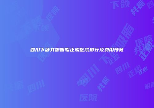 四川下颌共振吸脂正规医院排行及费用预览