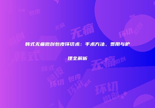韩式无痛微创包皮环切术：手术方法、费用与护理全解析