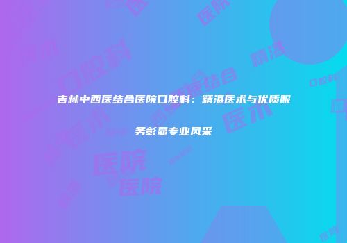 吉林中西医结合医院口腔科：精湛医术与优质服务彰显专业风采