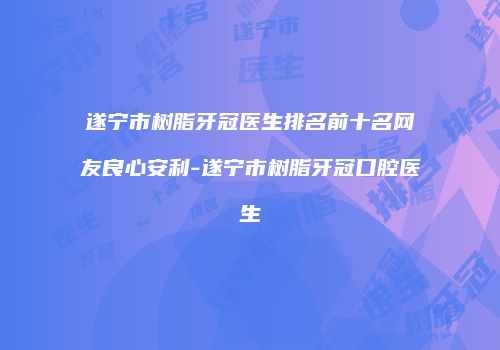 遂宁市树脂牙冠医生排名前十名网友良心安利-遂宁市树脂牙冠口腔医生