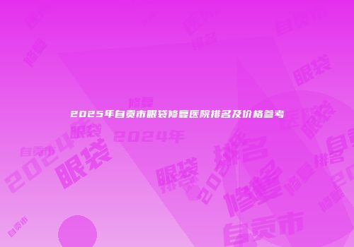 2025年自贡市眼袋修复医院排名及价格参考