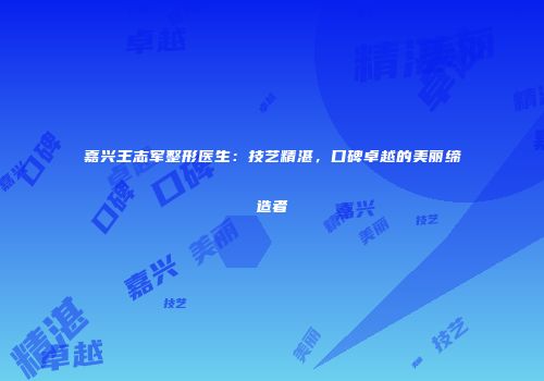 嘉兴王志军整形医生：技艺精湛，口碑卓越的美丽缔造者