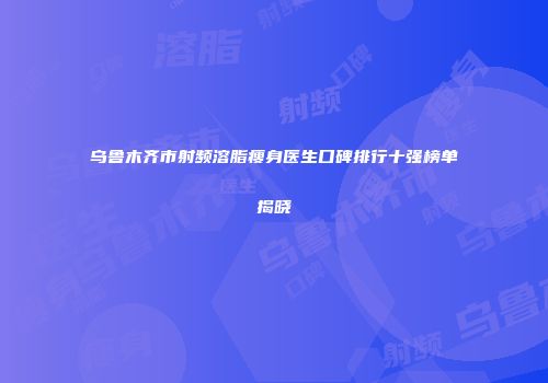 乌鲁木齐市射频溶脂瘦身医生口碑排行十强榜单揭晓