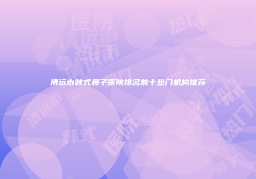 清远市韩式鼻子医院排名前十热门机构推荐