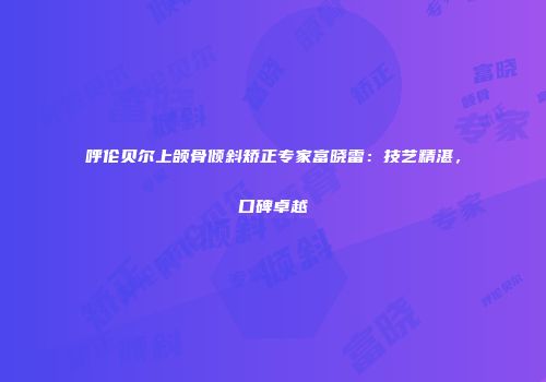 呼伦贝尔上颌骨倾斜矫正专家富晓雷：技艺精湛，口碑卓越