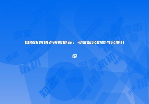 盘锦市抗初老医院推荐：多家知名机构与名医介绍