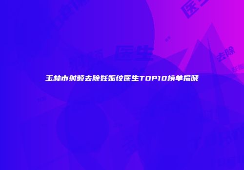 玉林市射频去除妊娠纹医生TOP10榜单揭晓