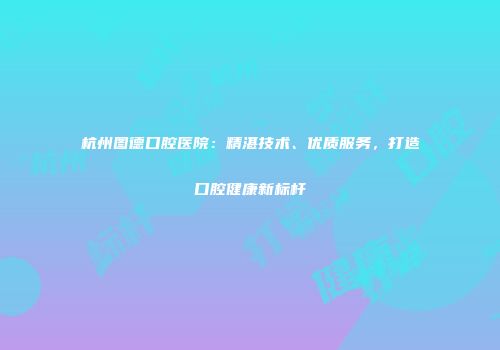 杭州图德口腔医院：精湛技术、优质服务，打造口腔健康新标杆