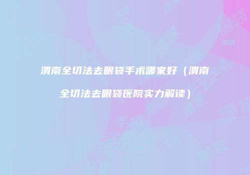渭南全切法去眼袋手术哪家好（渭南全切法去眼袋医院实力解读）