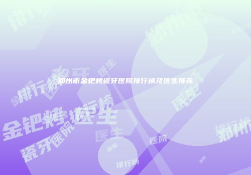 郑州市金钯烤瓷牙医院排行榜及医生推荐