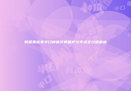 韩国奥齿泰半口种植牙的维护与手术全过程解析