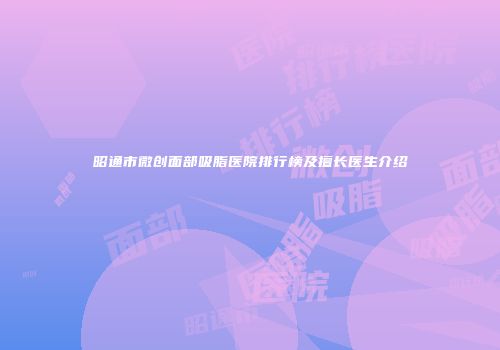 昭通市微创面部吸脂医院排行榜及擅长医生介绍