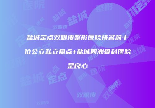 盐城定点双眼皮整形医院排名前十位公立私立盘点+盐城同洲骨科医院是良心