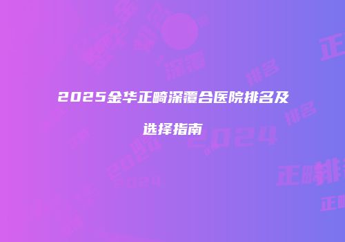 2025金华正畸深覆合医院排名及选择指南