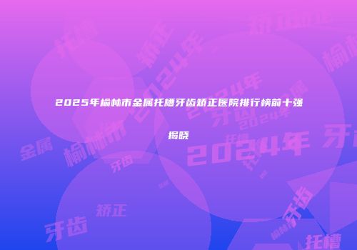 2025年榆林市金属托槽牙齿矫正医院排行榜前十强揭晓