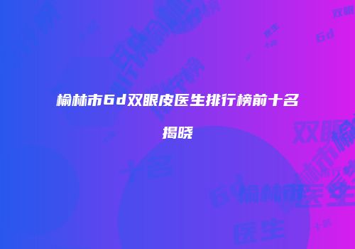 榆林市6d双眼皮医生排行榜前十名揭晓